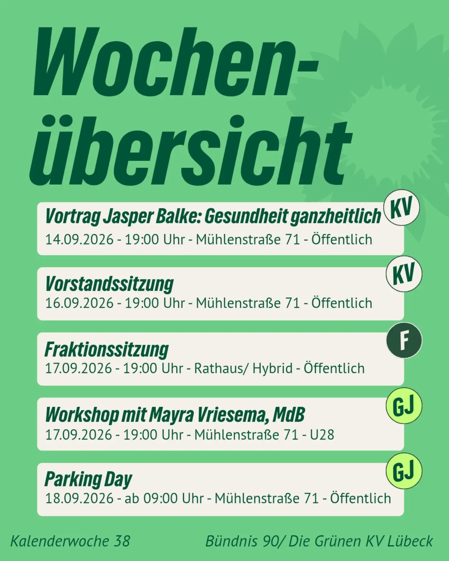 Grüne Termine der Woche – Kalenderwoche 38 🌻
Hier kommt unsere Übersicht mit allen anstehenden Terminen in der kommenden Woche:
📅 Montag, 14.09.2026 | 19:00 – 21:00 Uhr
Vortrag von Jasper Balke (MdL): Gesundheit ganzheitlich – Prävention und Gesundheitsförderung
Wie lässt sich durch gezielte Gesundheitsförderung und Präventionsangebote unser Gesundheitssystem entlasten und zugleich die Versorgung verbessern? Darüber diskutiert der Lübecker Landtagsabgeordnete Jasper Balke und eröffnet damit unsere neue Vortragsreihe "Alles im Grünen Bereich?!" - präsentiert von der AG Gesundheit.
📌 Mühlenstraße 71 | Öffentlich
📅 Mittwoch, 16.09.2026 | 19:00 – 21:00 Uhr
Vorstandssitzung
Auf unseren regelmäßigen Vorstandssitzungen besprechen wir aktuelle politische Themen und Berichte.
📌 Mühlenstraße 71 | Öffentlich
📅 Donnerstag, 17.09.2026 | 19:00 – 21:50 Uhr
Fraktionssitzung (Hybrid)
Unsere Bürgerschaftsfraktion kommt zur Fraktionssitzung zusammen. Die Sitzung ist hybrid. Einen Link zur Einwahl findest Du auf unserer Website.
📍 Rathaus / Hybrid | Öffentlich
📅 Donnerstag, 17.09.2026 | 19:00 Uhr
Workshop mit Mayra Vriesema, MdB (GJ)
Workshop mit der Bundestagsabgeordneten Mayra Vriesema zur Frage, warum öffentliche Räume umverteilt werden sollten. Dieser Workshop ist eine Veranstaltung der Grünen Jugend und für alle unter 28 geöffnet.
📍 Mühlenstraße 71 – U28
📅 Freitag, 18.09.2026 | ab 09:00 Uhr
Parking Day (GJ)
Aktionstag zur Umnutzung von Parkräumen für mehr Lebensqualität und grüne Begegnungsräume im Stadtgebiet.
📍 Mühlenstraße 71 | Öffentlich
Hinweis: Wir streben an, unsere Veranstaltungen möglichst barrierearm zu gestalten. Die Mühlenstraße 71 ist barrierefrei. Solltest du Unterstützung oder speziellen Bedarf haben, kontaktiere uns gerne vorab!